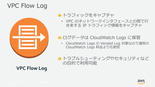 © 2017, Amazon Web Services, Inc. or its Affiliates. All rights
reserved.
トラフィックをキャプチャ
• VPC のネットワークインタフェースとの間で行
き来する IP トラフィック情報をキャプチャ
ログデータは CloudWatch Logs に保管
• CloudWatch Logs の Vended Log 対象なので通常の
CloudWatch Logs 料金よりも割安
トラブルシューティングやセキュリティなど
の目的で利用可能
VPC Flow Log
VPC Flow Log
 