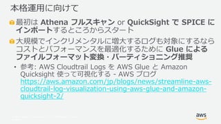 © 2017, Amazon Web Services, Inc. or its Affiliates. All rights
reserved.
最初は Athena フルスキャン or QuickSight で SPICE に
インポートするところからスタート
大規模でインクリメンタルに増大するログも対象にするなら
コストとパフォーマンスを最適化するために Glue による
ファイルフォーマット変換・パーティショニング推奨
• 参考: AWS Cloudtrail Logs を AWS Glue と Amazon
Quicksight 使って可視化する - AWS ブログ
https://aws.amazon.com/jp/blogs/news/streamline-aws-
cloudtrail-log-visualization-using-aws-glue-and-amazon-
quicksight-2/
本格運用に向けて
 