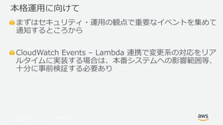 © 2017, Amazon Web Services, Inc. or its Affiliates. All rights
reserved.
まずはセキュリティ・運用の観点で重要なイベントを集めて
通知するところから
CloudWatch Events – Lambda 連携で変更系の対応をリア
ルタイムに実装する場合は、本番システムへの影響範囲等、
十分に事前検証する必要あり
本格運用に向けて
 
