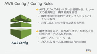 © 2017, Amazon Web Services, Inc. or its Affiliates. All rights
reserved.
AWSリソースのレポジトリ情報から、リソー
スの変更履歴、構成変更を管理
• 構成情報は定期的にスナップショットとし
てS3に保存
• 必要に応じSNSを使った通知も可能
構成情報を元に、現在のシステムがあるべき
状態になっているかを評価
• AWS マネージド ルール
• カスタム ルール(Lambda Function)
AWS Config / Config Rules
AWS Config
 