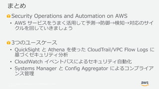 © 2017, Amazon Web Services, Inc. or its Affiliates. All rights
reserved.
Security Operations and Automation on AWS
• AWS サービスをうまく活用して予測→防御→検知→対応のサイ
クルを回していきましょう
3つのユースケース
• QuickSight と Athena を使った CloudTrail/VPC Flow Logs に
基づくセキュリティ分析
• CloudWatch イベントバスによるセキュリティ自動化
• Systems Manager と Config Aggregator によるコンプライア
ンス管理
まとめ
 