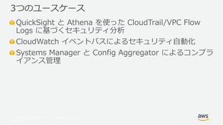 © 2017, Amazon Web Services, Inc. or its Affiliates. All rights
reserved.
QuickSight と Athena を使った CloudTrail/VPC Flow
Logs に基づくセキュリティ分析
CloudWatch イベントバスによるセキュリティ自動化
Systems Manager と Config Aggregator によるコンプラ
イアンス管理
3つのユースケース
 