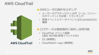 © 2017, Amazon Web Services, Inc. or its Affiliates. All rights
reserved.
AWSユーザの操作をロギング
• ユーザーのアクティビティ(API コール, コンソー
ルサインイン) を記録・トラッキング
• 管理イベントとデータイベント(S3/Lambda)の2
種類
ログデータは複数個所に保存し活用可能
• CloudTrail イベント履歴
(過去 90日間/管理イベントのみ)
• S3 (無期限)
• CloudWatch Logs (無期限)
AWS CloudTrail
AWS CloudTrail
 
