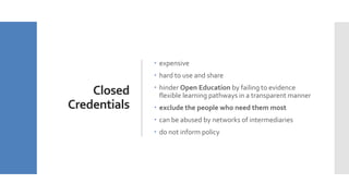 Closed
Credentials
 expensive
 hard to use and share
 hinder Open Education by failing to evidence
flexible learning pathways in a transparent manner
 exclude the people who need them most
 can be abused by networks of intermediaries
 do not inform policy
 