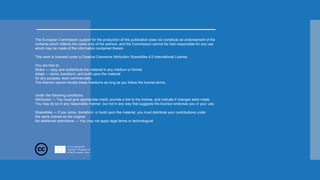 The European Commission support for the production of this publication does not constitute an endorsement of the
contents which reflects the views only of the authors, and the Commission cannot be held responsible for any use
which may be made of the information contained therein.
This work is licensed under a Creative Commons Attribution ShareAlike 4.0 International License.
You are free to:
Share — copy and redistribute the material in any medium or format
Adapt — remix, transform, and build upon the material
for any purpose, even commercially.
The licensor cannot revoke these freedoms as long as you follow the license terms.
Under the following conditions:
Attribution — You must give appropriate credit, provide a link to the license, and indicate if changes were made.
You may do so in any reasonable manner, but not in any way that suggests the licensor endorses you or your use.
ShareAlike — If you remix, transform, or build upon the material, you must distribute your contributions under
the same license as the original.
No additional restrictions — You may not apply legal terms or technological
 
