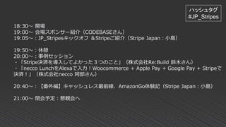 18:30～ 開場
19:00～ 会場スポンサー紹介（CODEBASEさん）
19:05～：JP_Stripesキックオフ ＆Stripeご紹介（Stripe Japan：小島）
19:50～：休憩
20:00～：事例セッション
・「Stripe決済を導入してよかった３つのこと」（株式会社Re:Build 鈴木さん）
・「necco LunchをAlexaで入力！Woocommerce + Apple Pay + Google Pay + Stripeで
決済！」（株式会社necco 阿部さん）
20:40～：【番外編】キャッシュレス最前線、AmazonGo体験記（Stripe Japan：小島）
21:00～ 閉会予定：懇親会へ
ハッシュタグ
#JP_Stripes
 