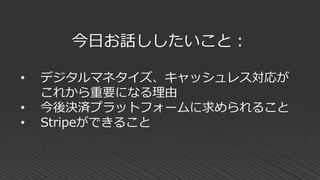 今日お話ししたいこと：
• デジタルマネタイズ、キャッシュレス対応が
これから重要になる理由
• 今後決済プラットフォームに求められること
• Stripeができること
 