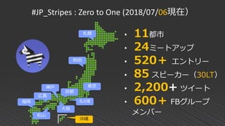 #JP_Stripes : Zero to One (2018/07/06現在）
東京
京都
大阪
神戸
福岡
松山
• 11都市
• 24ミートアップ
• 520＋ エントリー
• 85 スピーカー（30LT）
• 2,200+ ツイート
• 600＋ FBグループ
メンバー
広島
秋田
札幌
名古屋
沖縄
 