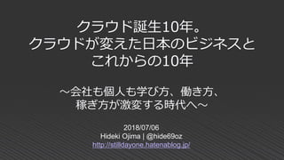 クラウド誕生10年。
クラウドが変えた日本のビジネスと
これからの10年
～会社も個人も学び方、働き方、
稼ぎ方が激変する時代へ～
2018/07/06
Hideki Ojima | @hide69oz
http://stilldayone.hatenablog.jp/
 