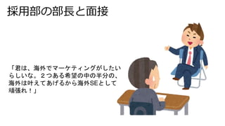採用部の部長と面接
「君は、海外でマーケティングがしたい
らしいな。２つある希望の中の半分の、
海外は叶えてあげるから海外SEとして
頑張れ！」
 