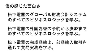 僕の感じた面白さ
松下電器のグローバル財務会計システム
のすべてのビジネスロジックを学ぶ。
松下電器の外国為替の予約から決済まで
のすべてのビジネスロジックを学ぶ。
松下電器の完成品輸出、部品輸入取引を
通じて貿易実務を学ぶ。
 