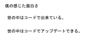 僕の感じた面白さ
世の中はコードで出来ている。
世の中はコードでアップデートできる。
 