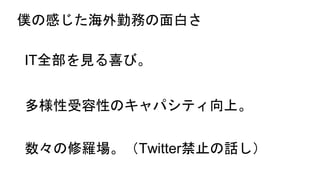 僕の感じた海外勤務の面白さ
IT全部を見る喜び。
多様性受容性のキャパシティ向上。
数々の修羅場。（Twitter禁止の話し）
 