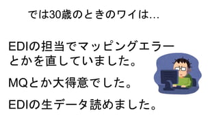 では30歳のときのワイは…
EDIの担当でマッピングエラー
とかを直していました。
MQとか大得意でした。
EDIの生データ読めました。
 