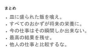 まとめ
● 皿に盛られた飯を喰え。
● すべてのおかずが将来の栄養に。
● 今の仕事はその瞬間しか出来ない。
● 最高の結果を残せ。
● 他人の仕事と比較するな。
 