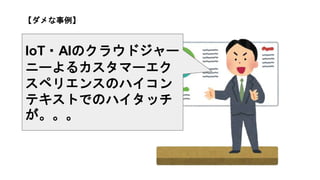 【ダメな事例】
IoT・AIのクラウドジャー
ニーよるカスタマーエク
スペリエンスのハイコン
テキストでのハイタッチ
が。。。
 