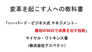 変革を起こす人への教科書
「ハーバード・ビジネス式 マネジメント -
最初の90日で成果を出す技術」
マイケル・ワトキンス著
（株式会社アスペクト）
 