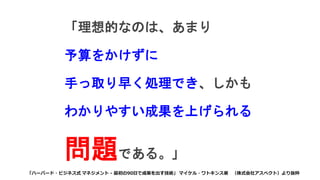「理想的なのは、あまり
予算をかけずに
手っ取り早く処理でき、しかも
わかりやすい成果を上げられる
問題である。」
「ハーバード・ビジネス式 マネジメント - 最初の90日で成果を出す技術」 マイケル・ワトキンス著 （株式会社アスペクト）より抜粋
 