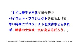 「すぐに着手できる有望分野で
パイロット・プロジェクトを立ち上げる。
早い時期にプロジェクトを成功させられれ
ば、職場の士気は一気に高まるだろう。」
「ハーバード・ビジネス式 マネジメント - 最初の90日で成果を出す技術」 マイケル・ワトキンス著 （株式会社アスペクト）より抜粋
 