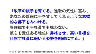 「改革の旗手を育てる。進取の気性に富み、
あなたの計画に手を貸してくれるような意欲
的な部下をみつける。
管理職でも平社員でも構わない。
彼らを責任ある地位に昇格させ、高い目標を
目指す社員に報いる姿勢を明確にする。」
「ハーバード・ビジネス式 マネジメント - 最初の90日で成果を出す技術」 マイケル・ワトキンス著 （株式会社アスペクト）より抜粋
 