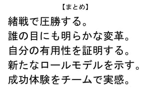 緒戦で圧勝する。
誰の目にも明らかな変革。
自分の有用性を証明する。
新たなロールモデルを示す。
成功体験をチームで実感。
【まとめ】
 