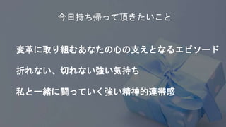 今日持ち帰って頂きたいこと
変革に取り組むあなたの心の支えとなるエピソード
折れない、切れない強い気持ち
私と一緒に闘っていく強い精神的連帯感
 