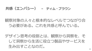 共感（エンパシー） – ティム・ブラウン
観察対象の人々と根本的なレベルでつながり合
う必要がある。これを共感と呼んでいる。
デザイン思考の役割とは、観察から洞察を、そ
して洞察から生活に役立つ製品やサービスを
生み出すことなのだ。 68
 
