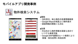物件検索システム
■機能
・当社受注、納入物件の各種情報検索
・Google Mapsの地図上に物件表示
・図面情報の閲覧にも対応
■効果
・外出先から物件情報を図面も含めて
いつでも検索可能
・Google MAP連携のルート検索により
現場・客先訪問に有効活用
モバイルアプリ開発事例
 