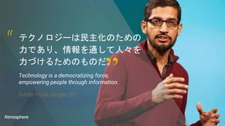 テクノロジーは民主化のための
力であり、情報を通して人々を
力づけるためのものだ。
Technology is a democratizing force,
empowering people through information.
Sunder Pichai, Google CEO
“
”
 