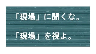 「現場」に聞くな。
「現場」を視よ。
 