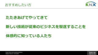 Smart home and building solutions.
Global. Secure. Connected.
Join us
www.knx.org
おすすめしたい⽅
たたきあげでやってきて
新しい技術が従来のビジネスを駆逐することを
体感的に知っている⼈たち
 
