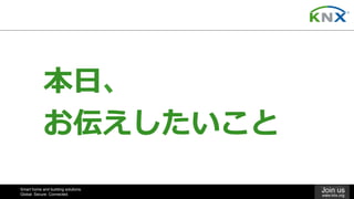 Smart home and building solutions.
Global. Secure. Connected.
Join us
www.knx.org
本⽇、	
お伝えしたいこと
 