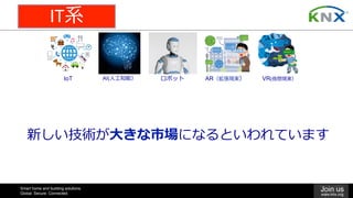 Smart home and building solutions.
Global. Secure. Connected.
Join us
www.knx.org
VR(仮想現実）AR（拡張現実）IoT AI(⼈⼯知能） ロボット
新しい技術が⼤きな市場になるといわれています
IT系
 