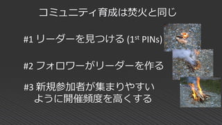 コミュニティ育成は焚火と同じ
#1 リーダーを見つける (1st PINs)
#3 新規参加者が集まりやすい
ように開催頻度を高くする
#2 フォロワーがリーダーを作る
 