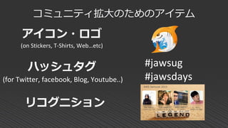 コミュニティ拡大のためのアイテム
アイコン・ロゴ
(on Stickers, T-Shirts, Web…etc)
ハッシュタグ
(for Twitter, facebook, Blog, Youtube..)
リコグニション
#jawsug
#jawsdays
 
