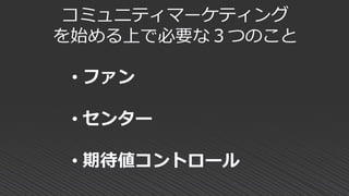 コミュニティマーケティング
を始める上で必要な３つのこと
• ファン
• センター
• 期待値コントロール
 