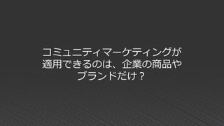 コミュニティマーケティングが
適用できるのは、企業の商品や
ブランドだけ？
 