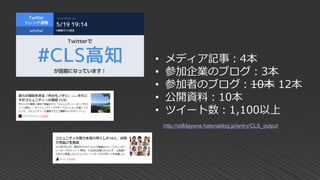 • メディア記事：4本
• 参加企業のブログ：3本
• 参加者のブログ：10本 12本
• 公開資料：10本
• ツイート数：1,100以上
http://stilldayone.hatenablog.jp/entry/CLS_output
 