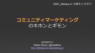 コミュニティマーケティング
のキホンとギモン
2018/07/11
Hideki Ojima | @hide69oz
http://stilldayone.hatenablog.jp/
CMC_Meetup in 大阪キックオフ
 