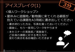 アイスブレイク(1)
＜個人ワークショップ＞
• 夏休みに遊園地／動物園に来てくれる顧客が
抱えている課題をA3用紙に書き出してください
–書き終わった方は、写真を撮っておいてください
–最後に、もう一度同じワークをやります
–本セミナーの実施前／実施後で、
ご自身の課題に対する考え方の
変わり具合を各自確認いただきます
Copyright© POStudy . All rights reserved.～アジャイル・プロダクトマネジメント研究会～ 9
 