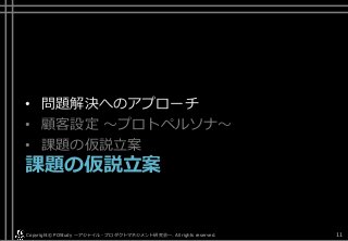 • 問題解決へのアプローチ
• 顧客設定 ～プロトペルソナ～
• 課題の仮説立案
課題の仮説立案
Copyright© POStudy . All rights reserved.～アジャイル・プロダクトマネジメント研究会～ 11
 