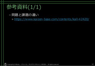 参考資料(1/1)
–問題と課題の違い
» https://www.kaizen-base.com/contents/kall-42420/
Copyright© POStudy . All rights reserved.～アジャイル・プロダクトマネジメント研究会～ 12
 