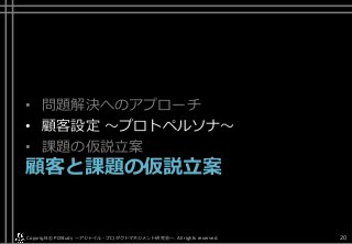 • 問題解決へのアプローチ
• 顧客設定 ～プロトペルソナ～
• 課題の仮説立案
顧客と課題の仮説立案
Copyright© POStudy . All rights reserved.～アジャイル・プロダクトマネジメント研究会～ 20
 