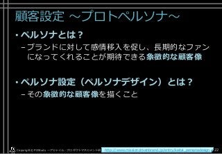 顧客設定 ～プロトペルソナ～
• ペルソナとは？
–ブランドに対して感情移入を促し、長期的なファン
になってくれることが期待できる象徴的な顧客像
• ペルソナ設定（ペルソナデザイン）とは？
–その象徴的な顧客像を描くこと
Copyright© POStudy . All rights reserved.～アジャイル・プロダクトマネジメント研究会～ 22http://www.missiondrivenbrand.jp/entry/kaitai_personadesign
 
