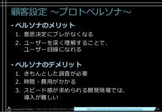 顧客設定 ～プロトペルソナ～
• ペルソナのメリット
1. 意思決定にブレがなくなる
2. ユーザーを深く理解することで、
ユーザー目線になれる
• ペルソナのデメリット
1. きちんとした調査が必要
2. 時間・費用がかかる
3. スピード感が求められる開発現場では、
導入が難しい
Copyright© POStudy . All rights reserved.～アジャイル・プロダクトマネジメント研究会～ 24https://uxxinspiration.com/2014/03/persona/
 