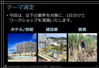 テーマ選定
• 今回は、以下の業界を対象に、1日かけて
ワークショップを実施いたします。
ホテル/旅館 建設業 農業
Copyright© POStudy . All rights reserved.～アジャイル・プロダクトマネジメント研究会～ 27
https://www.hotelmonterey.co.jp/hotellist/okinawa.html http://okinawanousan.ti-da.net/e3700133.html
http://www.yomiuri.co.jp/kyushu/feature/TO001581/2017
0111-OYS1T50036.html
 