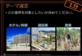 テーマ選定
• どの業界を対象としたいか決めてください。
ホテル/旅館 建設業 農業
Copyright© POStudy . All rights reserved.～アジャイル・プロダクトマネジメント研究会～ 28
https://www.hotelmonterey.co.jp/hotellist/okinawa.html http://okinawanousan.ti-da.net/e3700133.html
http://www.yomiuri.co.jp/kyushu/feature/TO001581/2017
0111-OYS1T50036.html
 