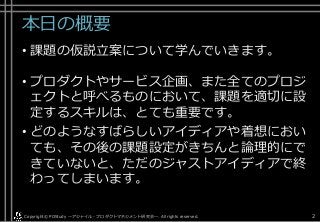 本日の概要
• 課題の仮説立案について学んでいきます。
• プロダクトやサービス企画、また全てのプロジ
ェクトと呼べるものにおいて、課題を適切に設
定するスキルは、とても重要です。
• どのようなすばらしいアイディアや着想におい
ても、その後の課題設定がきちんと論理的にで
きていないと、ただのジャストアイディアで終
わってしまいます。
Copyright© POStudy . All rights reserved.～アジャイル・プロダクトマネジメント研究会～ 2
 
