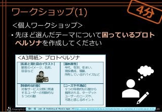 ワークショップ(1)
＜個人ワークショップ＞
• 先ほど選んだテーマについて困っているプロト
ペルソナを作成してください
Copyright© POStudy . All rights reserved.～アジャイル・プロダクトマネジメント研究会～ 29
＜A3用紙＞ プロトペルソナ
【名前と見た目のイラスト】
顧客のイメージ、名前、
容姿など
【基本属性】
年代、性別、住まい、
家族構成、職業、
所有しているデバイスなど
【特徴的な行動】
対象サービス分野に関連
するユーザーの特徴的な
５つの行動
【ニーズや不満点】
５つの特徴的な行動から
推測される、ターゲット
ユーザーのニーズや、
不満と感じるポイント
坂田 一倫 - Lean UX Workshop at Movida Japan #3 https://www.slideshare.net/kazumichisakata/lean-ux-workshop-at-movida-japan-3/31
 