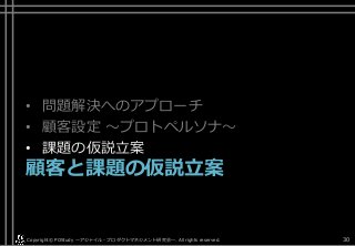 • 問題解決へのアプローチ
• 顧客設定 ～プロトペルソナ～
• 課題の仮説立案
顧客と課題の仮説立案
Copyright© POStudy . All rights reserved.～アジャイル・プロダクトマネジメント研究会～ 30
 